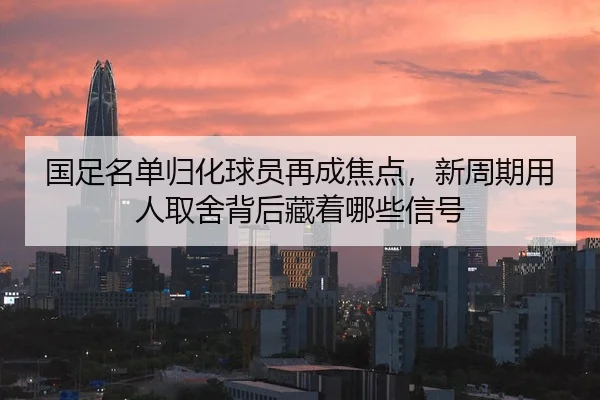 国足名单归化球员再成焦点，新周期用人取舍背后藏着哪些信号